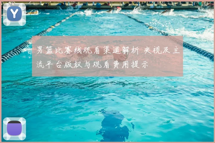 男篮比赛线观看渠道解析 央视及主流平台版权与观看费用提示