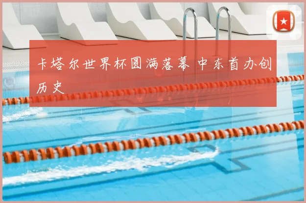 卡塔尔世界杯圆满落幕 中东首办创历史