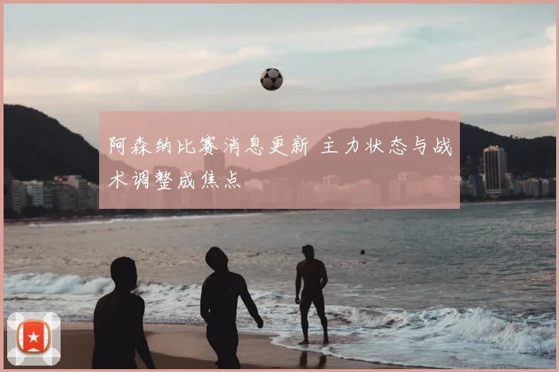 阿森纳比赛消息更新 主力状态与战术调整成焦点