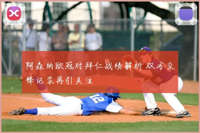 阿森纳欧冠对拜仁战绩解析 双方交锋记录再引关注