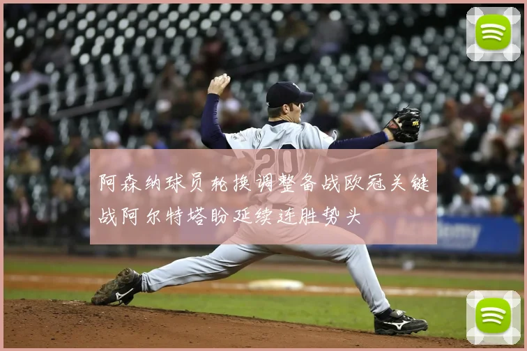 阿森纳球员轮换调整备战欧冠关键战阿尔特塔盼延续连胜势头