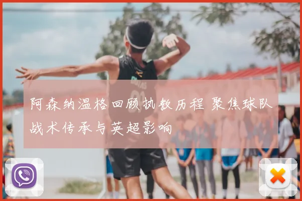 阿森纳温格回顾执教历程 聚焦球队战术传承与英超影响