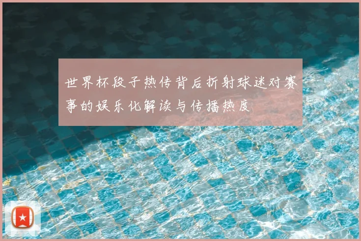 世界杯段子热传背后折射球迷对赛事的娱乐化解读与传播热度