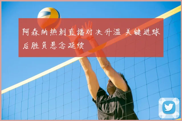 阿森纳热刺直播对决升温 关键进球后胜负悬念延续
