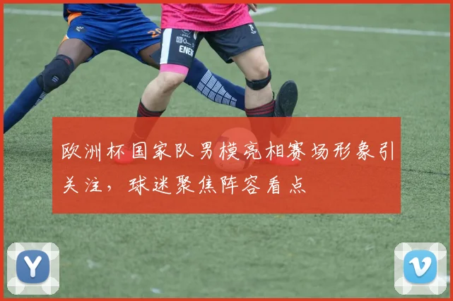 欧洲杯国家队男模亮相赛场形象引关注，球迷聚焦阵容看点