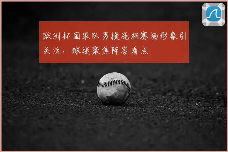 欧洲杯国家队男模亮相赛场形象引关注,球迷聚焦阵容看点