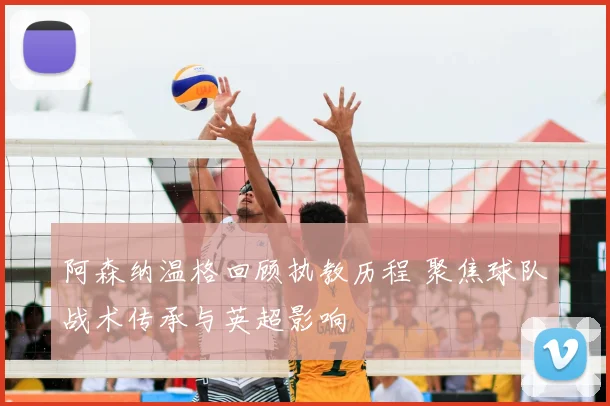 阿森纳温格回顾执教历程 聚焦球队战术传承与英超影响