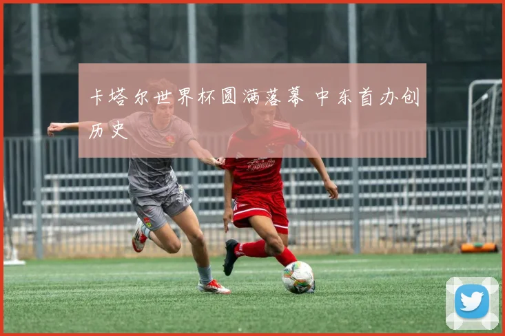 卡塔尔世界杯圆满落幕 中东首办创历史