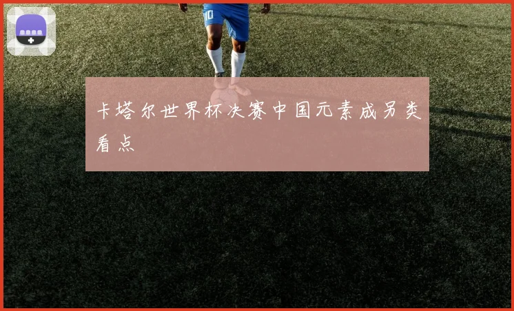 卡塔尔世界杯决赛中国元素成另类看点