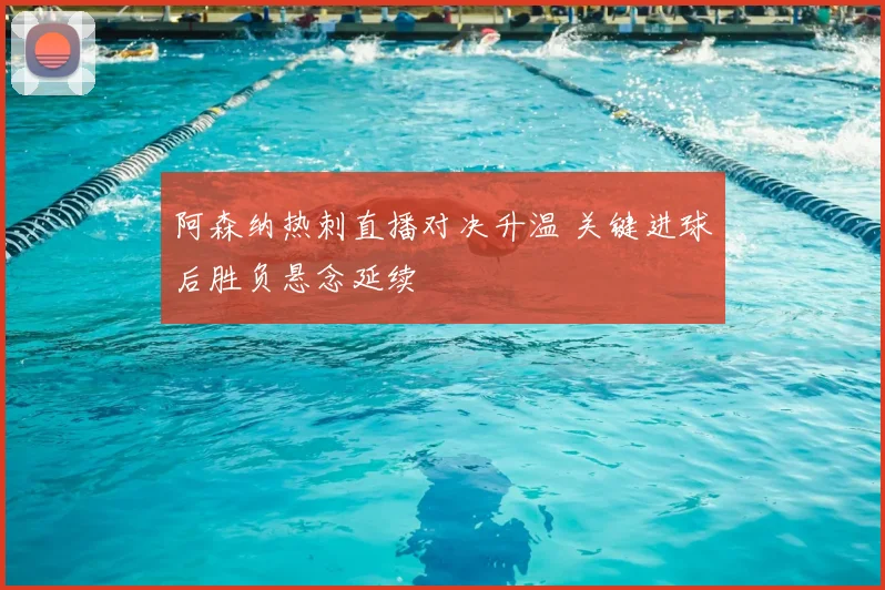 阿森纳热刺直播对决升温 关键进球后胜负悬念延续